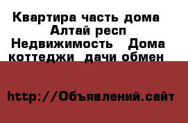 Квартира часть дома - Алтай респ. Недвижимость » Дома, коттеджи, дачи обмен   
